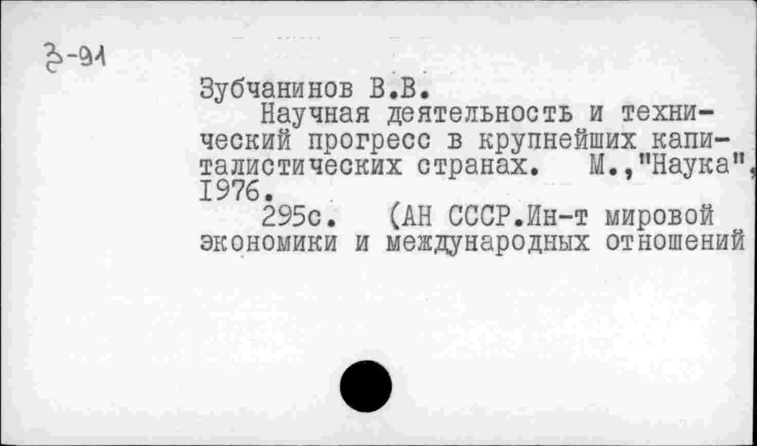 ﻿Зубчанинов В.В.
Научная деятельность и технический прогресс в крупнейших капиталистических странах. М.,"Наука” 1976.
295с. (АН СССР.Ин-т мировой экономики и международных отношений